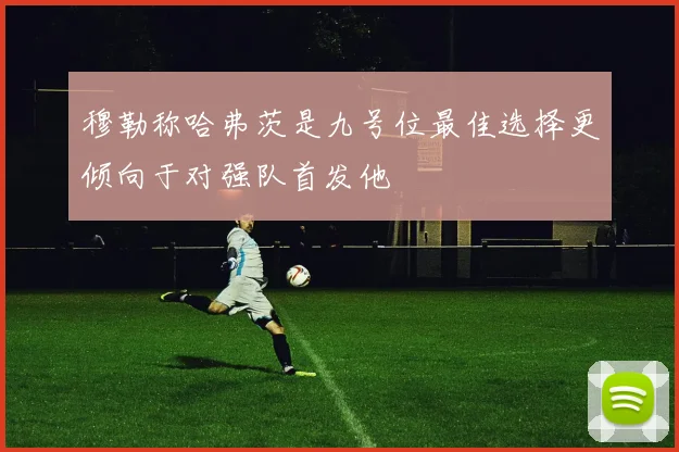 穆勒称哈弗茨是九号位最佳选择更倾向于对强队首发他
