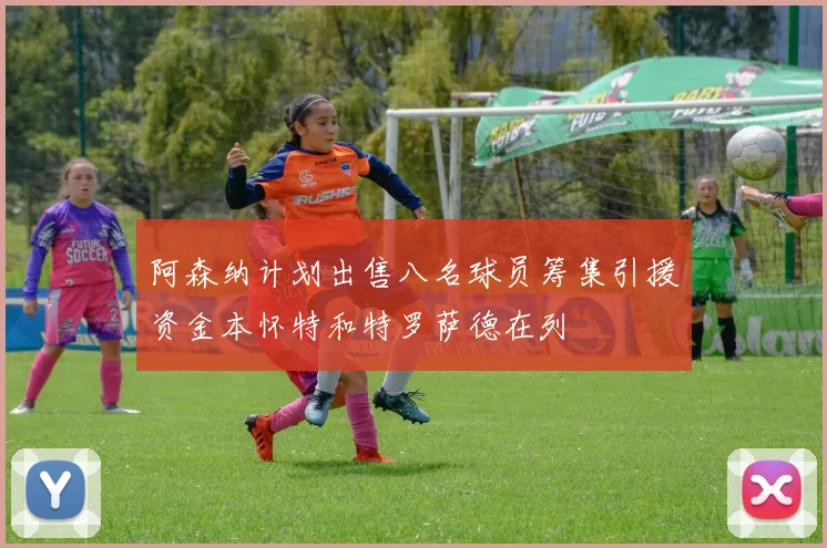 阿森纳计划出售八名球员筹集引援资金本怀特和特罗萨德在列