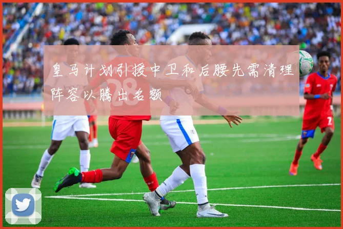 皇马计划引援中卫和后腰先需清理阵容以腾出名额