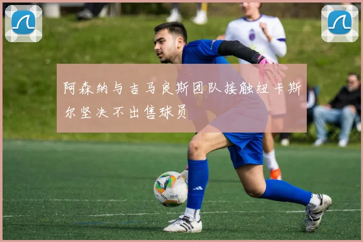 阿森纳与吉马良斯团队接触纽卡斯尔坚决不出售球员