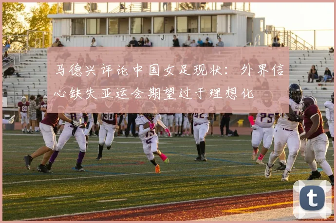 马德兴评论中国女足现状：外界信心缺失亚运会期望过于理想化