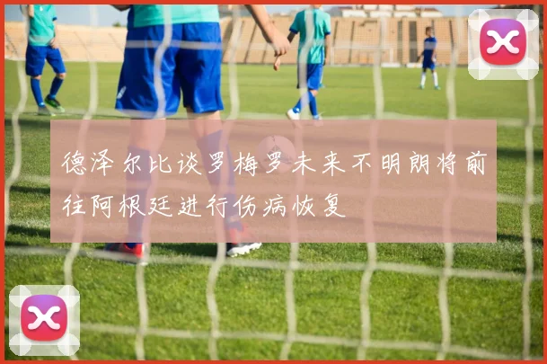 德泽尔比谈罗梅罗未来不明朗将前往阿根廷进行伤病恢复