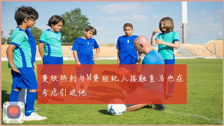 曼联热刺与M费经纪人接触皇马也在考虑引进他
