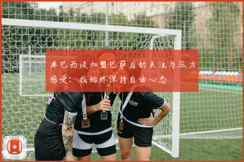库巴西谈加盟巴萨后的关注与压力感受：我始终保持自由心态