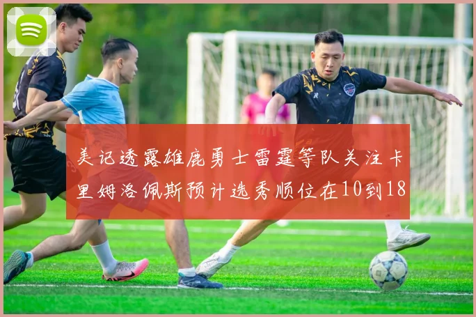 美记透露雄鹿勇士雷霆等队关注卡里姆洛佩斯预计选秀顺位在10到18之间