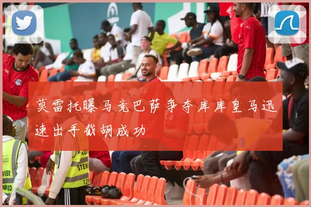 莫雷托曝马竞巴萨争夺库库皇马迅速出手截胡成功
