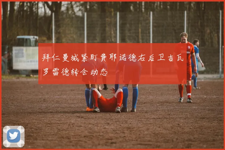 拜仁曼城紧盯费耶诺德右后卫吉瓦罗雷德转会动态