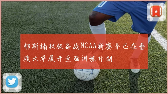 郇斯楠积极备战NCAA新赛季已在普渡大学展开全面训练计划