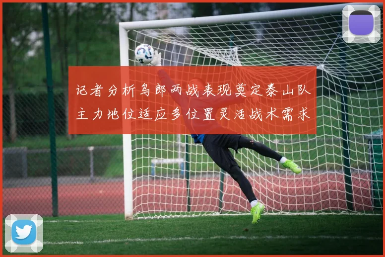 记者分析乌郎两战表现奠定泰山队主力地位适应多位置灵活战术需求