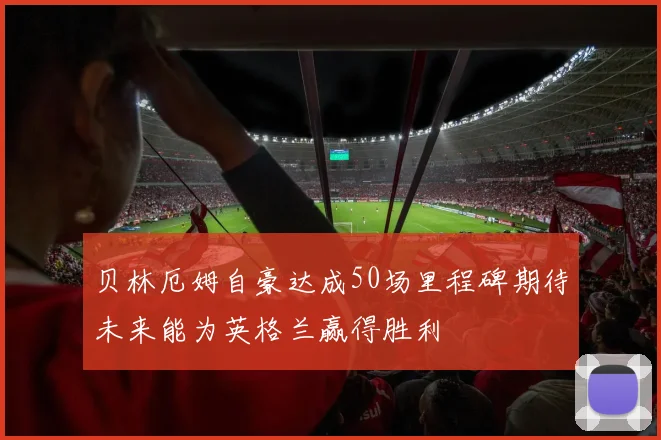 贝林厄姆自豪达成50场里程碑期待未来能为英格兰赢得胜利